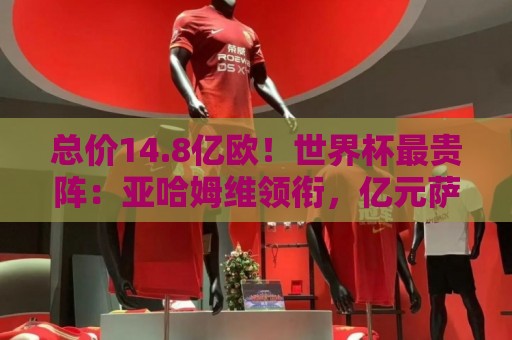 总价14.8亿欧!世界杯最贵阵:亚哈姆维领衔,亿元萨利巴坐镇后防 总价14.8亿欧!世界杯最贵阵:亚哈姆维领衔,亿元萨利巴坐镇后防