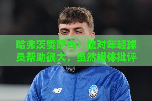 哈弗茨赞萨内:他对年轻球员帮助很大,虽然媒体批评他但他是顶级 哈弗茨赞萨内:他对年轻球员帮助很大,虽然媒体批评他但他是顶级