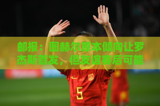 邮报:图赫尔原本倾向让罗杰斯首发,但友谊赛后可能选择贝林厄姆 邮报:图赫尔原本倾向让罗杰斯首发,但友谊赛后可能选择贝林厄姆
