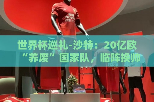 世界杯巡礼-沙特:20亿欧“养废”国家队,临阵换帅难有奇迹 世界杯巡礼-沙特:20亿欧“养废”国家队,临阵换帅难有奇迹