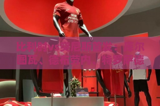 比利时vs突尼斯首发:库尔图瓦、德布劳内、特罗萨德、多库出战 比利时vs突尼斯首发:库尔图瓦、德布劳内、特罗萨德、多库出战