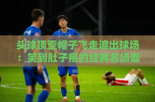 头球顶歪帽子飞走追出球场:笑到肚子疼的经典名场面【头球顶歪帽子飞走追出球场】 头球顶歪帽子飞走追出球场:笑到肚子疼的经典名场面【头球顶歪帽子飞走追出球场】