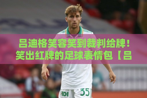 吕迪格笑容笑到裁判给牌!笑出红牌的足球表情包【吕迪格笑容笑到裁判给牌】 吕迪格笑容笑到裁判给牌!笑出红牌的足球表情包【吕迪格笑容笑到裁判给牌】