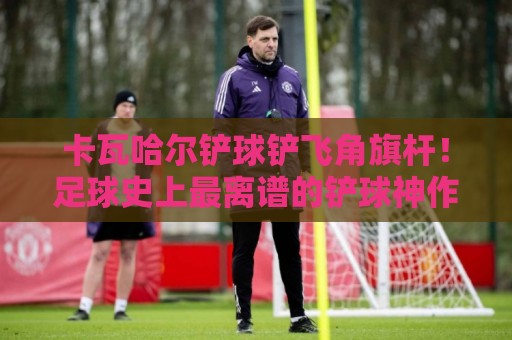 卡瓦哈尔铲球铲飞角旗杆!足球史上最离谱的铲球神作【卡瓦哈尔】 卡瓦哈尔铲球铲飞角旗杆!足球史上最离谱的铲球神作【卡瓦哈尔】