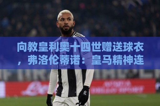 向教皇利奥十四世赠送球衣,弗洛伦蒂诺:皇马精神连接着数百万人 向教皇利奥十四世赠送球衣,弗洛伦蒂诺:皇马精神连接着数百万人