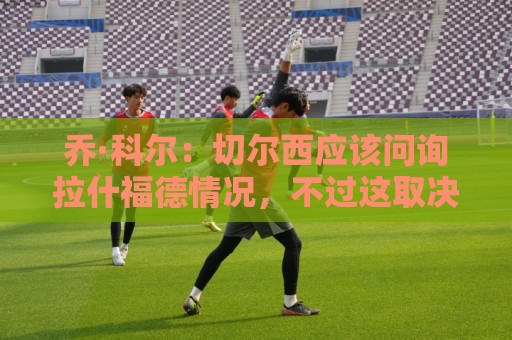 乔·科尔:切尔西应该问询拉什福德情况,不过这取决于交易条件 乔·科尔:切尔西应该问询拉什福德情况,不过这取决于交易条件