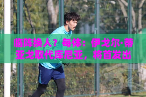临阵换人?每体:伊戈尔·蒂亚戈取代库尼亚,将首发出战摩洛哥 临阵换人?每体:伊戈尔·蒂亚戈取代库尼亚,将首发出战摩洛哥