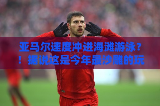 亚马尔速度冲进海滩游泳?!据说这是今年最沙雕的玩水方式【亚马尔速度冲进海滩游泳】 亚马尔速度冲进海滩游泳?!据说这是今年最沙雕的玩水方式【亚马尔速度冲进海滩游泳】