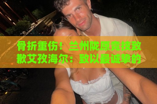 骨折重伤!兰州陇原竞技致歉艾孜海尔:致以最诚挚的歉意与慰问 骨折重伤!兰州陇原竞技致歉艾孜海尔:致以最诚挚的歉意与慰问