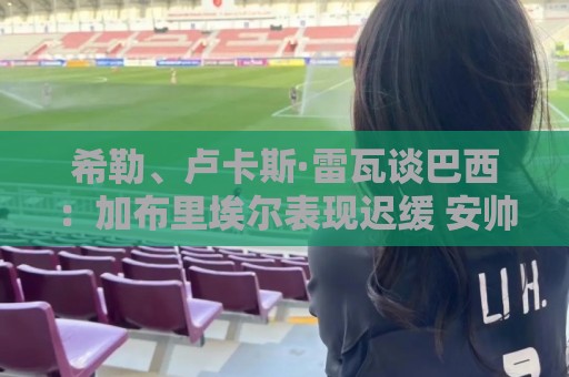 希勒、卢卡斯·雷瓦谈巴西:加布里埃尔表现迟缓 安帅任务艰巨 希勒、卢卡斯·雷瓦谈巴西:加布里埃尔表现迟缓 安帅任务艰巨