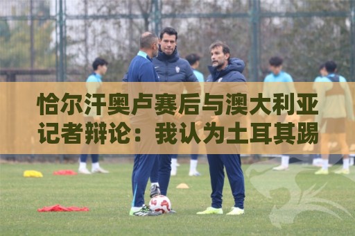 恰尔汗奥卢赛后与澳大利亚记者辩论:我认为土耳其踢了一场好球 恰尔汗奥卢赛后与澳大利亚记者辩论:我认为土耳其踢了一场好球