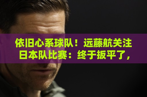 依旧心系球队!远藤航关注日本队比赛:终于扳平了,接下来要取胜 依旧心系球队!远藤航关注日本队比赛:终于扳平了,接下来要取胜