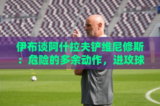 伊布谈阿什拉夫铲维尼修斯:危险的多余动作,进攻球员都过去了 伊布谈阿什拉夫铲维尼修斯:危险的多余动作,进攻球员都过去了