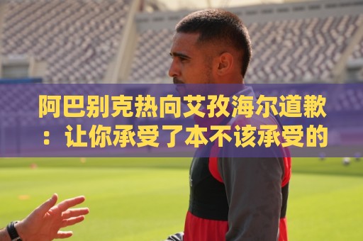 阿巴别克热向艾孜海尔道歉:让你承受了本不该承受的痛苦,对不起 阿巴别克热向艾孜海尔道歉:让你承受了本不该承受的痛苦,对不起