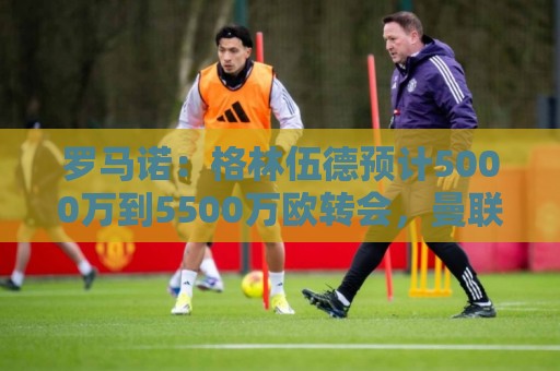 罗马诺:格林伍德预计5000万到5500万欧转会,曼联将获得不菲分成 罗马诺:格林伍德预计5000万到5500万欧转会,曼联将获得不菲分成