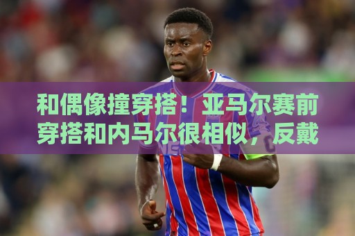 和偶像撞穿搭!亚马尔赛前穿搭和内马尔很相似,反戴帽子满身饰品 和偶像撞穿搭!亚马尔赛前穿搭和内马尔很相似,反戴帽子满身饰品