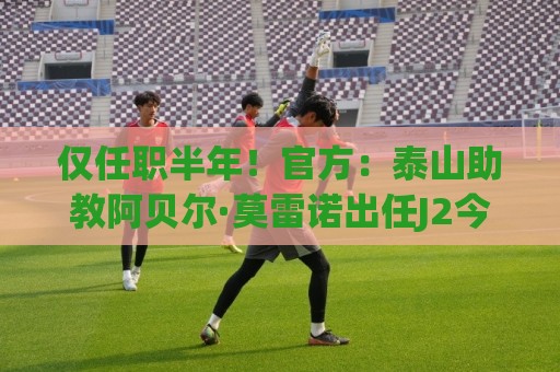 仅任职半年!官方:泰山助教阿贝尔·莫雷诺出任J2今治FC主教练 仅任职半年!官方:泰山助教阿贝尔·莫雷诺出任J2今治FC主教练