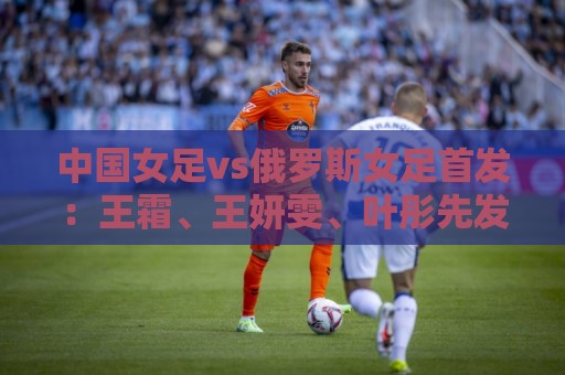 中国女足vs俄罗斯女足首发:王霜、王妍雯、叶彤先发,邵子钦替补 中国女足vs俄罗斯女足首发:王霜、王妍雯、叶彤先发,邵子钦替补