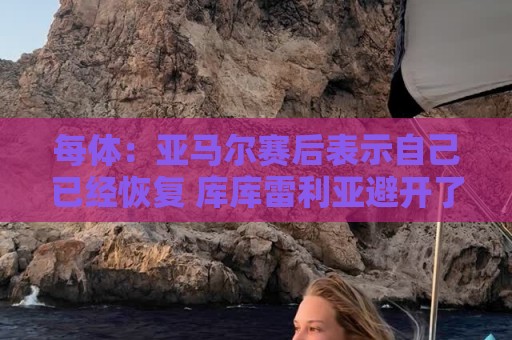 每体:亚马尔赛后表示自己已经恢复 库库雷利亚避开了皇马记者 每体:亚马尔赛后表示自己已经恢复 库库雷利亚避开了皇马记者