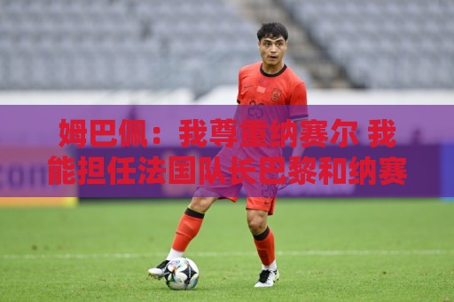 姆巴佩:我尊重纳赛尔 我能担任法国队长巴黎和纳赛尔的帮助很大 姆巴佩:我尊重纳赛尔 我能担任法国队长巴黎和纳赛尔的帮助很大